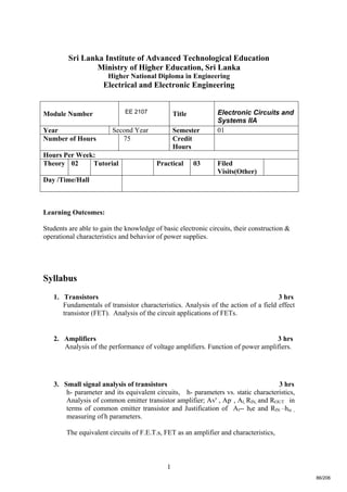 1
Sri Lanka Institute of Advanced Technological Education
Ministry of Higher Education, Sri Lanka
Higher National Diploma in Engineering
Electrical and Electronic Engineering
Learning Outcomes:
Students are able to gain the knowledge of basic electronic circuits, their construction &
operational characteristics and behavior of power supplies.
Syllabus
1. Transistors 3 hrs
Fundamentals of transistor characteristics. Analysis of the action of a field effect
transistor (FET). Analysis of the circuit applications of FETs.
2. Amplifiers 3 hrs
Analysis of the performance of voltage amplifiers. Function of power amplifiers.
3. Small signal analysis of transistors 3 hrs
h- parameter and its equivalent circuits, h- parameters vs. static characteristics,
Analysis of common emitter transistor amplifier; Av' , Ap' , Al, RlN, and ROUT in
terms of common emitter transistor and Justification of Al-- hfe and RlN —hie ,
measuring of h parameters.
The equivalent circuits of F.E.T.s, FET as an amplifier and characteristics,
Module Number EE 2107 Title Electronic Circuits and
Systems IIA
Year Second Year Semester 01
Number of Hours 75 Credit
Hours
Hours Per Week:
Theory 02 Tutorial Practical 03 Filed
Visits(Other)
Day /Time/Hall
86/206
 