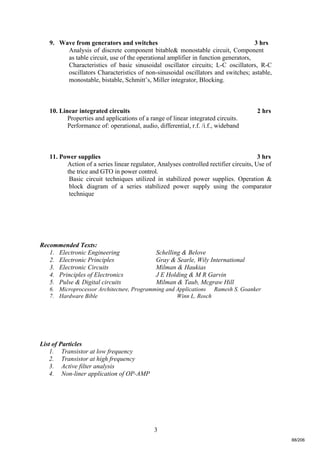 3
9. Wave from generators and switches 3 hrs
Analysis of discrete component bitable& monostable circuit, Component
as table circuit, use of the operational amplifier in function generators,
Characteristics of basic sinusoidal oscillator circuits; L-C oscillators, R-C
oscillators Characteristics of non-sinusoidal oscillators and switches; astable,
monostable, bistable, Schmitt’s, Miller integrator, Blocking.
10. Linear integrated circuits 2 hrs
Properties and applications of a range of linear integrated circuits.
Performance of: operational, audio, differential, r.f. /i.f., wideband
11. Power supplies 3 hrs
Action of a series linear regulator, Analyses controlled rectifier circuits, Use of
the trice and GTO in power control.
Basic circuit techniques utilized in stabilized power supplies. Operation &
block diagram of a series stabilized power supply using the comparator
technique
Recommended Texts:
1. Electronic Engineering Schelling & Belove
2. Electronic Principles Gray & Searle, Wily International
3. Electronic Circuits Milman & Haukias
4. Principles of Electronics J E Holding & M R Garvin
5. Pulse & Digital circuits Milman & Taub, Mcgraw Hill
6. Microprocessor Architecture, Programming and Applications Ramesh S. Goanker
7. Hardware Bible Winn L. Rosch
List of Particles
1. Transistor at low frequency
2. Transistor at high frequency
3. Active filter analysis
4. Non-liner application of OP-AMP
88/206
 