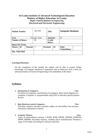 1
Sri Lanka Institute of Advanced Technological Education
Ministry of Higher Education, Sri Lanka
Higher National Diploma in Engineering
Electrical and Electronic Engineering
Learning Outcomes:
On the completion of this module the student will be able to acquire further
knowledge of Computer Hardware Components and its behaviors form a basis for
advanced studies in Electrical Engineering to be undertaken in the future
Syllabus
1. Introduction to Computers 2 hrs
Evolution of computers, classification of computers. Basic block diagram of a
computer, Computer vs. programmable chips (PLCs) and other special purpose
devices
2. Basic Hardware used in Computers 5 hrs
Flip flops, registers, decoders, encoders, adders, tri state buffers, bus structure,
Functional explanation as blocks
3. Computer Memory 5 hrs
Types of semiconductor memory V-RAM, ROM, PROM, EPROM, EEPROM,
SIMM, DIMMS, Secondary memory, modules and in manufacturers' literature a
range of LSI chips, the timing for memory read/write
Module Number EE 2109 Title Computer Hardware
Year Second Year Semester 01
Number of Hours 90 Credit
Hours
Hours Per Week:
Theory 02 Tutorial 1 Practical 03 Filed
Visits(Other)
Day /Time/Hall
90/206
 