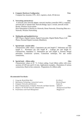 2
4. Computer Hardware Configuration 5 hrs
Computer bus structure, CPU, ALU, registers, clock, I/O devices
5. Networking and hardware 4 hrs
A network card, network adapter, network interface controller (NIC), a repeater,
network hub or repeater hub, Network Bridge, layer 2 switch, network switch
Router, Wireless access points
How Information is Stored on a Network, Home Networks, Protecting Data on a
Network, Wireless Networking
6. Multimedia and handheld devices 4 hrs
MP3 Player, Digital Camera, Digital Camcorder, Digital Media Player, Cell
Phone, Personal Digital Assistant, Blackberry
7. Special leads - coaxial cables 3 hrs
Characteristic cable values:, Capacitance per unit length C', Inductance per unit
length L', Resistance per unit length R' , Leakage per unit length G',
Characteristic impedance Z, Attenuation per unit length α, General Design
principles, Connection systems, Connection technique, Pin and socket
connections,
8. Special leads – ribbon cables 4 hrs
Characteristic values at 20 ° C, Colour coding, Usual ribbon cables with cross-
sections of 0.09 mm and 0.14 mm, Application examples:, Illustration of various
connections, Dual-in-line connector, Preparation of a ribbon cable
Recommended Text Books:
1. Using the World Wide Web D A Wa ll
2. Information Technology; A practical course, Harriet.Hraper
3. Computer Networks and Internets Comer D
4. Data Communications, Computer Networks and Open Systems. Halsall F
5. Windows NT TCP/IP Network Administration Thompson R and Hunt
6. Performance and Fault Management Maggiora D
91/206
 