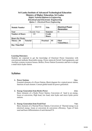 1
t
Sri Lanka Institute of Advanced Technological Education
Ministry of Higher Education, Sri Lanka
Higher National Diploma in Engineering
Electrical and Electronic Engineering
Option 1 - Electrical Power Engineering
Learning Outcomes:
Students are expected to get the knowledge of Electrical Power Generation with
conventional methods, Renewable energy, Power station & Switch Yard equipments, and
Auxiliary systems in power houses, Boilers, Power Station Economics and how to design
a small micro hydro station.
Syllabus
1. Power Stations 3 hrs
Essential elements of a Power Station, Block diagram for a typical power station,
function of each element. Current global trends for power generation.
2. Energy Generation from Hydro Power 6 hrs
Basic elements of a Hydro Power Station, Conversion of head to an energy,
losses at conversion, High head, low head, mini hydro and micro hydro power
stations.
3. Energy Generation from Fossil Fuel 7 hrs
Basic elements of a Thermal Power Station, Conversion of Thermal energy to an
electrical energy, losses at conversion & conversion efficiency, Types of fuels
used and basic differentiation of each thermal P.S
Module Number EE2110 Title Electrical Power
Generation
Year Second Year Semester 01
Number of Hours 105 Credit
Hours
Hours Per Week:
Theory 04 Tutorial Practical 03 Filed
Visits(Other)
Day /Time/Hall
93/206
 