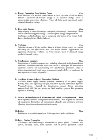 2
t
4. Energy Generation from Nuclear Power 4 hrs
Basic elements of a Nuclear Power Station, scale of operation of Nuclear Power
Station, Conversion of Nuclear energy to an electrical energy, losses at
conversion & conversion efficiency, Types of fuels used, operational safety,
disposal of nuclear garbage
5. Renewable Energy 6 hrs
Why adapting to renewable energy, concept of green energy, clean energy. Global
trends for harnessing green energy. Tariffs for green energy and promotions.
Techniques and technologies used in harnessing solar power, Wind power, Tidal
Power, Garbage Power, Hydro Cells etc.
6. Turbines 4 hrs
Selection factors of Hydro turbine, Francis, Kaplan, Pelton wheel etc. turbine
efficiency and the applications. Gas and Steam turbines. Applications and
operating efficiencies. Turbines Vs Prime movers. Cost of electrical energy
produced by each system.
7. Synchronous Generator 5 hrs
Construction of synchronous generators including salient pole and cylindrical rotor
machines. Method of excitation, equivalent circuit to investigate the performance,
condition required for synchronizing two synchronous generators. Effect of
change in excitation of synchronous generators in parallel. Effect of loading on the
synch generators connected parallel.
8. Auxiliary Systems in Power Generating Stations 4 hrs
Auxiliary power supply; standby generator, impotency of aux power supply,
Battery banks and operating voltages, Governor System ,Lubrication Systems,
Vacuum Systems, Central Air Conditioning system, Steam generating
systems, Fuel ; Oil , Nuclear storage or Coal handling systems. Fire protection
System & Alarming.
9. Switch yard equipments & Maintenance of switch yard equipments 4 hrs
Switch yard equipments from generator transformer, Boat diagram for operation
of equipments, Preparation of maintenance schedules and applicable criterion,
planning for minimum down time of equipments.
10. Boilers 3 hrs
Boilers and its principal operations, Boiler operators, boiler certificates.
11. Power Station Economics 6 hrs
Advantages and disadvantages, comparison of power plants. Economic load
curves, diversity factor, tariff systems, cost of power generation Station
94/206
 