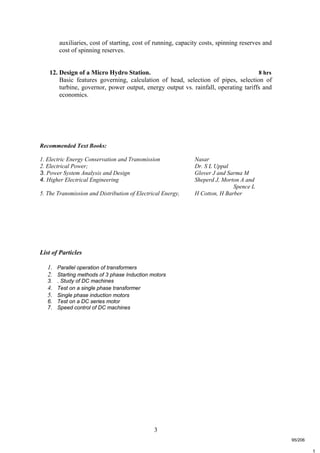 3
t
auxiliaries, cost of starting, cost of running, capacity costs, spinning reserves and
cost of spinning reserves.
12. Design of a Micro Hydro Station. 8 hrs
Basic features governing, calculation of head, selection of pipes, selection of
turbine, governor, power output, energy output vs. rainfall, operating tariffs and
economics.
Recommended Text Books:
1. Electric Energy Conservation and Transmission Nasar
2. Electrical Power; Dr. S L Uppal
3. Power System Analysis and Design Glover J and Sarma M
4. Higher Electrical Engineering Sheperd J, Morton A and
Spence L
5. The Transmission and Distribution of Electrical Energy, H Cotton, H Barber
List of Particles
1. Parallel operation of transformers
2. Starting methods of 3 phase Induction motors
3. . Study of DC machines
4. Test on a single phase transformer
5. Single phase induction motors
6. Test on a DC series motor
7. Speed control of DC machines
95/206
 