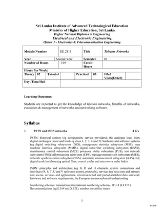 1
Sri Lanka Institute of Advanced Technological Education
Ministry of Higher Education, Sri Lanka
Higher National Diploma in Engineering
Electrical and Electronic Engineering
Option 1 - Electronics & Telecommunication Engineering
Learning Outcomes:
Students are expected to get the knowledge of telecom networks, benefits of networks,
evaluation & management of networks and networking software.
Syllabus
1. PSTN and ISDN networks 4 hrs
PSTN: historical aspects (eg deregulation, service providers); the analogue local loop;
digital exchanges (local and trunk eg class 1, 2, 3, 4 and 5); hardware and software systems
(eg digital switching subsystems (DSS), management statistics subsystem (MSS), man
machine interface subsystem (MMIS), digital subscriber switching subsystem (DSSS),
maintenance control subsystem (MCS) processor utility subsystem (PUS), test network
subsystem (TNS) call processing subsystem (CPS), message transmission subsystem (MTS),
network synchronization subsystem (NSS), automatic announcement subsystem (AAS) etc);
digital trunk backbone (eg optical fiber, coaxial cables and microwave radio links)
ISDN: principles and architecture (eg B, D and H channels, system connections and
interfaces (R, S, T, U and V reference points), protocols); services (eg basic rate and primary
rate access, services and applications, circuit-switched and packet-switched data services);
hardware and software requirements; the European memorandum of understanding
Numbering schemes: national and international numbering schemes, ITU-T (CCITT)
Recommendations (eg E.164 and X.121); number portability issues
Module Number EE 2111 Title Telecom Networks
Year Second Year Semester 01
Number of Hours 105 Credit
Hours
Hours Per Week:
Theory 02 Tutorial Practical 03 Filed
Visits(Other)
Day /Time/Hall
97/206
 