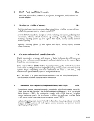 2
2. PLMN ( Public Land Mobile Networks), 4 hrs
Standards, specifications, architecture, subsystems, management, and operations and
support systems
3. Signaling and switching of messages 5 hrs
Switching techniques: circuit, message and packet switching; switching in space and time;
Multiplexing techniques; stored program control (SPC)
Control of telephone calls: the four phases of call control (eg pre-selection, call completion,
conversation, release); network functions (eg scanning, signaling, routing, operation
charging); signaling systems (eg user signals, line signals, routing signals); common
channel signaling
Signaling: signaling systems (eg user signals, line signals, routing signals); common
channel signaling
4. Conveying analogue signals over digital networks 4 hrs
Digital transmission: advantages and features of digital techniques (eg efficiency, cost
factors, noise performance, multiplexing etc); analogue to digital conversion process; digital
to analogue conversion process
Pulse code modulation (PCM): the four stages (eg sampling, pulse amplitude modulation,
quantization, encoding); minimum sampling frequency; aliasing; quantization error (noise);
dynamic range; companding; non-linear quantization for voice (A law and _ law);
demodulation; synchronization; digital to analogue conversion
CEPT 30 channel PCM system: multiplex arrangement; frame and multi-frame alignment;
Synchronization; common channel signaling information
5. Transmission, switching and signaling in modern digital exchanges 3 hrs
Transmission systems: transmission media; multiplexing; digital multiplexing hierarchies
(North American and European); the plesiochronous digital hierarchy (PDH); synchronous
digital hierarchy (SDH); the synchronous transfer mode (STM) structure Switching
systems: switching capacity (eg step-by-step switching, time and space switches, digital
switch matrix, central processing, stored programme control (SPC))
Methods of signaling: eg in-channel/in-band, in-channel/out-band, loop and dual tone multi-
frequency (DTMF), access and trunk signals, channel associated and common channel
signalling, signalling systems
98/206
 