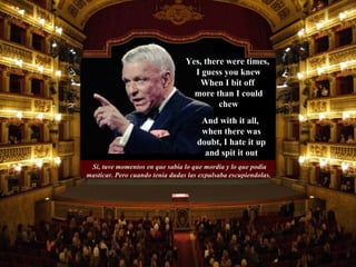 Si, tuve momentos en que sabía lo que mordia y lo que podia masticar. Pero cuando tenia dudas las expulsaba escupiendolas.  And with it all,  when there was doubt, I hate it up and spit it out Yes, there were times,  I guess you knew When I bit off  more than I could chew 