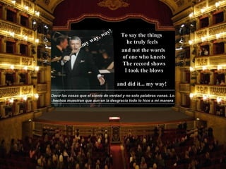 Decir las cosas que el siente de verdad y no solo palabras vanas. Los hechos muestran que aun en la desgracia todo lo hice a mi manera and did it...   my way! ...my way, way! To say the things  he truly feels and not the words  of one who kneels The record shows I took the blows 