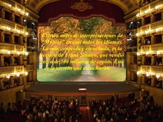 Existen miles de interpretaciones de “My way” en casi todos los idiomas. La más conocida y escuchada, es la versión de Frank Sinatra, que vendió cerca de 500 millones de copias. Esta es la versión que escucharán.  .............. 