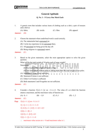 EE-GATE-2015 PAPER-02| www.gateforum.com
 India’s No.1 institute for GATE Training  1 Lakh+ Students trained till date  65+ Centers across India
1
General Aptitude
Q. No. 1 – 5 Carry One Mark Each
1. A generic term that includes various items of clothing such as a skirt, a pair of trousers
and a shirt as
(A) fabric (B) textile (C) fibre (D) apparel
Answer: (D)
2. Choose the statement where underlined word is used correctly.
(A) The industrialist had a personnel jet.
(B) I write my experience in my personnel diary.
(C) All personnel are being given the day off.
(D) Being religious is a personnel aspect.
Answer: (C)
3. Based on the given statements, select the most appropriate option to solve the given
question.
What will be the total weight of 10 poles each of same weight?
Statements:
(I) One fourth of the weight of a pole is 5 kg
(II) The total weight of these poles is 160 kg more than the total weight of two poles.
(A) Statement II alone is not sufficient
(B) Statement II alone is not sufficient
(C) Either I or II alone is sufficient
(D) Both statements I and II together are not sufficient.
Answer: (C)
4. Consider a function  f x 1 x  on 1 x 1.   The value of x at which the function
attains a maximum, and the maximum value of function are:
(A) 0, 1 (B) 1,0 (C) 0, 1 (D) -1, 2
Answer: (C)
Exp:  f x 1 x on 1 x 1    
 
 
 
 
 
f 1 1 1 1 1 0
f 0.5 1 0.5 1 0.5 0.5
f 0 1 0 1
f 0.5 1 0.5 0.5
f 1 1 1 1 1 0
      
      
  
  
    
 maximum value occurs at x = 0 and maximum value is 1.
 