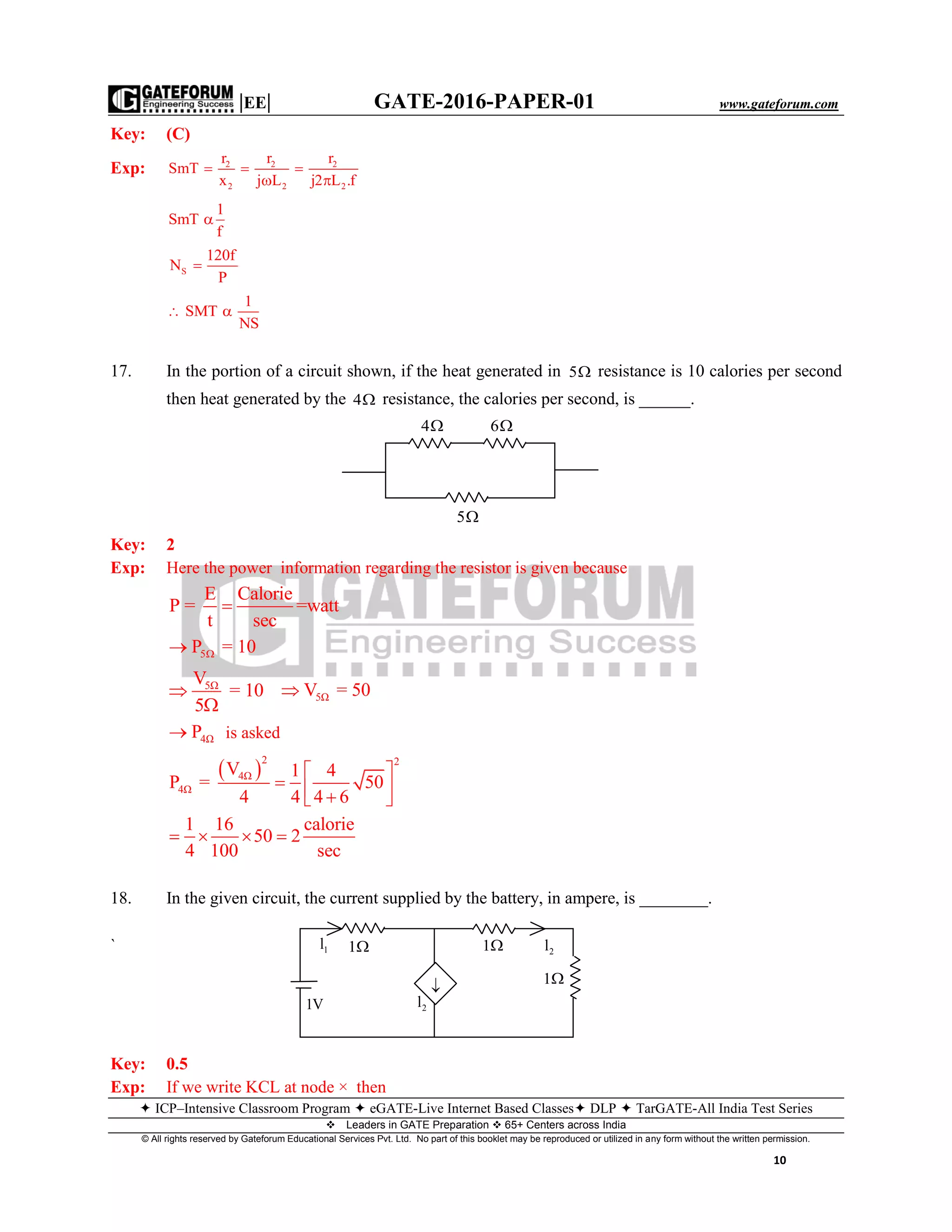 |EE| GATE-2016-PAPER-01 www.gateforum.com
 ICP–Intensive Classroom Program  eGATE-Live Internet Based Classes DLP  TarGATE-All India Test Series
Leaders in GATE Preparation  65+ Centers across India
© All rights reserved by Gateforum Educational Services Pvt. Ltd. No part of this booklet may be reproduced or utilized in any form without the written permission.
10
Key: (C)
Exp: 2 2 2
2 2 2
r r r
SmT
x j L j2 L .f
  
 
1
SmT
f

S
120f
N
P

1
SMT
NS
 
17. In the portion of a circuit shown, if the heat generated in 5 resistance is 10 calories per second
then heat generated by the 4 resistance, the calories per second, is ______.
Key: 2
Exp: Here the power information regarding the resistor is given because
E Calorie
P = =watt
t sec

5P = 10
5ΩV
= 10
5


5ΩV = 50
4ΩP is asked
 
2 2
4Ω
4Ω
V 1 4
P = 50
4 4 4 6
1 16 calorie
50 2
4 100 sec
 
   
   
18. In the given circuit, the current supplied by the battery, in ampere, is ________.
`
Key: 0.5
Exp: If we write KCL at node × then
4 6
5
1V
2l1
1
11l
2l

 