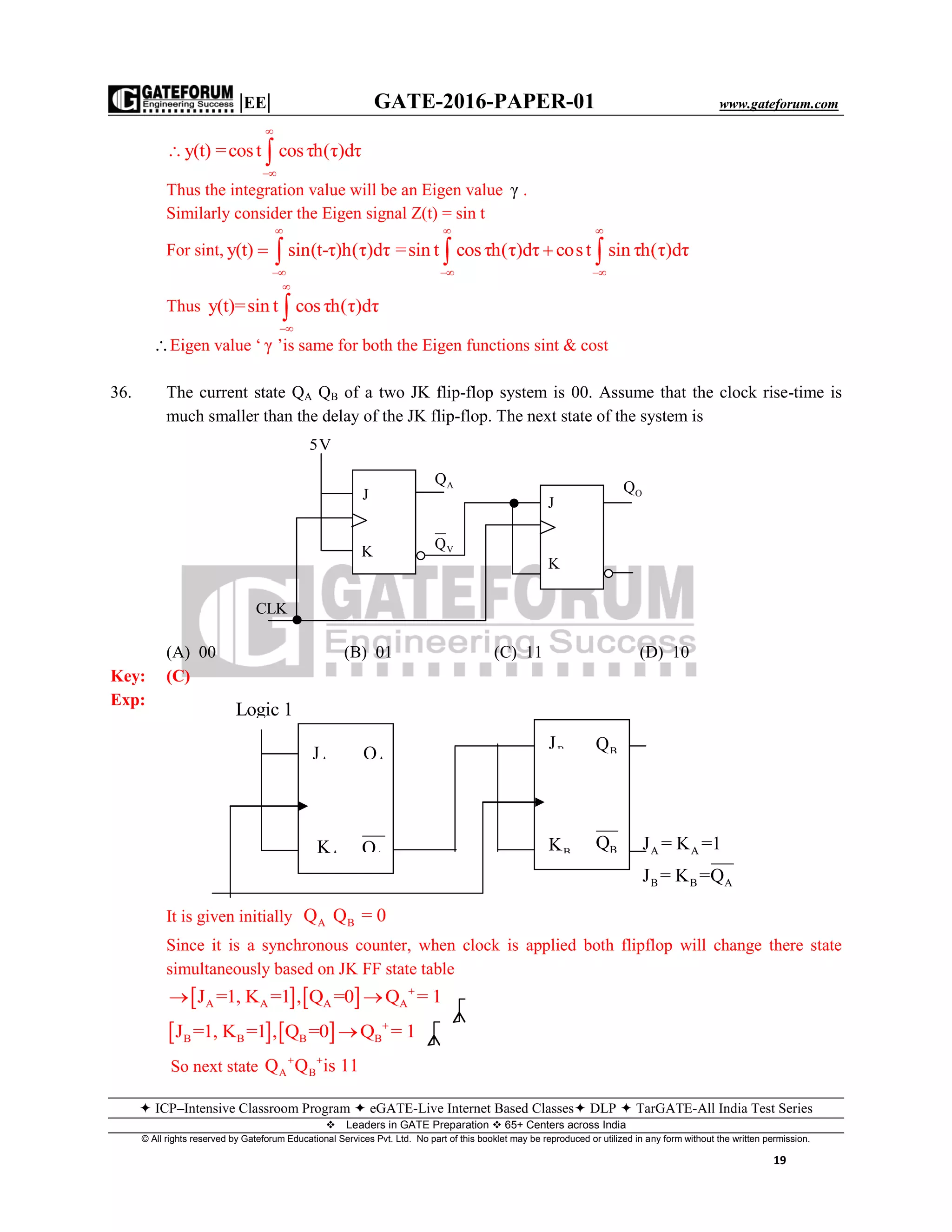 |EE| GATE-2016-PAPER-01 www.gateforum.com
 ICP–Intensive Classroom Program  eGATE-Live Internet Based Classes DLP  TarGATE-All India Test Series
Leaders in GATE Preparation  65+ Centers across India
© All rights reserved by Gateforum Educational Services Pvt. Ltd. No part of this booklet may be reproduced or utilized in any form without the written permission.
19
y(t) =cost cosτh(τ)dτ


 
Thus the integration value will be an Eigen value γ .
Similarly consider the Eigen signal Z(t) = sin t
For sint, y(t) sin(t-τ)h(τ)dτ


  =sin t cosτh(τ)dτ cost sin τh(τ)dτ
 
 
 
Thus y(t)=sin t cosτh(τ)dτ



Eigen value ‘ γ ’is same for both the Eigen functions sint & cost
36. The current state QA QB of a two JK flip-flop system is 00. Assume that the clock rise-time is
much smaller than the delay of the JK flip-flop. The next state of the system is
(A) 00 (B) 01 (C) 11 (D) 10
Key: (C)
Exp:
A A
B B A
J = K =1
J = K =Q
It is given initially A BQ Q = 0
Since it is a synchronous counter, when clock is applied both flipflop will change there state
simultaneously based on JK FF state table
   A A A AJ =1, K =1 , Q =0 Q = 1
 
   B B B BJ =1, K =1 , Q =0 Q = 1

So next state A BQ Q is 11 
5V
J
K
CLK
VQ
AQ
J
K
OQ
Logic 1
AJ
AK BK
BJ
AQ BQ
AQ BQ
 