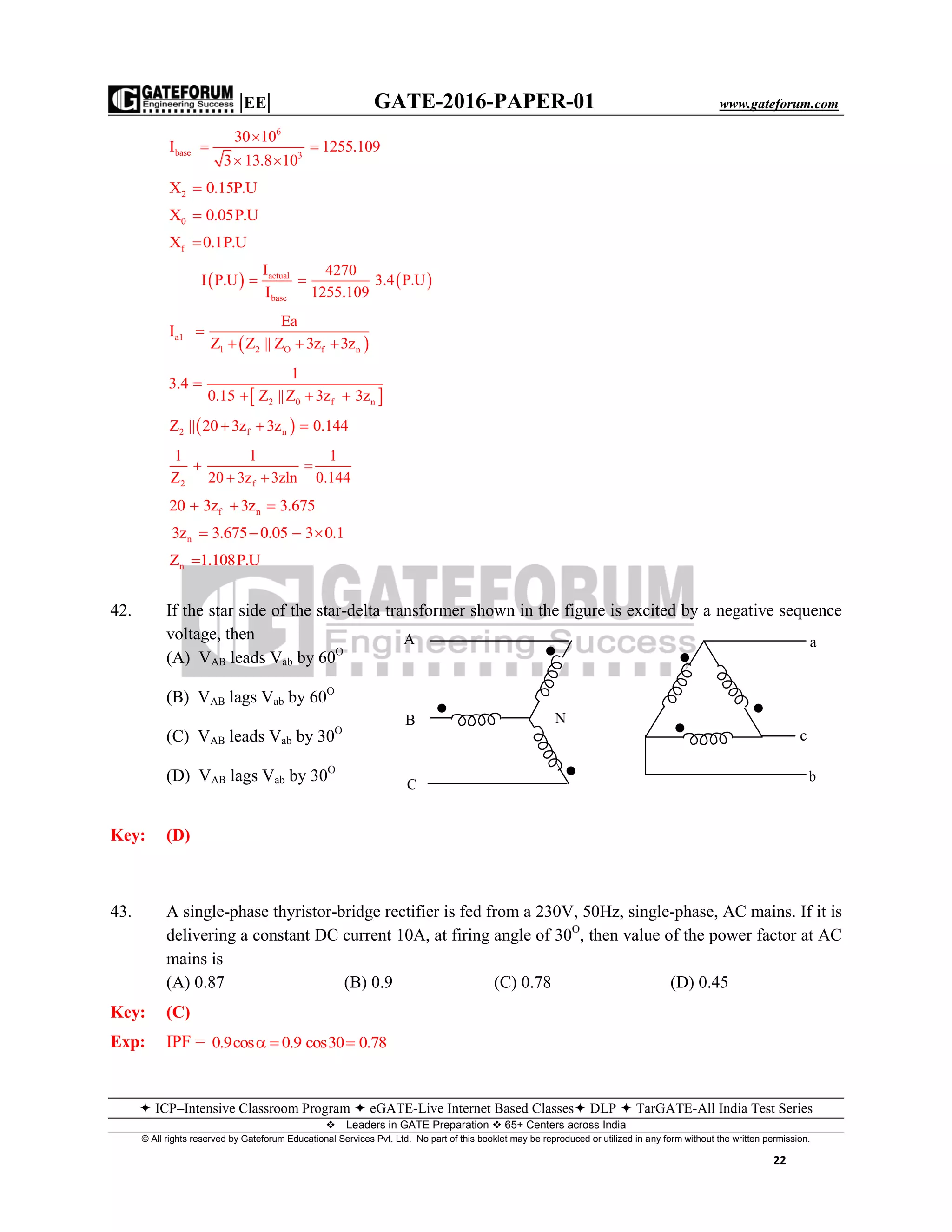 |EE| GATE-2016-PAPER-01 www.gateforum.com
 ICP–Intensive Classroom Program  eGATE-Live Internet Based Classes DLP  TarGATE-All India Test Series
Leaders in GATE Preparation  65+ Centers across India
© All rights reserved by Gateforum Educational Services Pvt. Ltd. No part of this booklet may be reproduced or utilized in any form without the written permission.
22
6
base 3
30 10
I 1255.109
3 13.8 10

 
 
2X 0.15P.U
0X 0.05P.U
fX 0.1P.U
   actual
base
I 4270
I P.U 3.4 P.U
I 1255.109
 
 a1
1 2 O f n
Ea
I
Z Z || Z 3z 3z

  
 2 0 f n
1
3.4
0.15 Z ||Z 3z 3z

  
 2 f nZ || 20 3z 3z 0.144  
2 f
1 1 1
Z 20 3z 3zln 0.144
 
 
f n20 3z 3z 3.675  
n3z 3.675 0.05 3 0.1   
nZ 1.108P.U
42. If the star side of the star-delta transformer shown in the figure is excited by a negative sequence
voltage, then
(A) VAB leads Vab by 60O
(B) VAB lags Vab by 60O
(C) VAB leads Vab by 30O
(D) VAB lags Vab by 30O
Key: (D)
43. A single-phase thyristor-bridge rectifier is fed from a 230V, 50Hz, single-phase, AC mains. If it is
delivering a constant DC current 10A, at firing angle of 30O
, then value of the power factor at AC
mains is
(A) 0.87 (B) 0.9 (C) 0.78 (D) 0.45
Key: (C)
Exp: IPF = 0.9cos 0.9 cos30 0.78  
A
C
B N
a
c
b
 