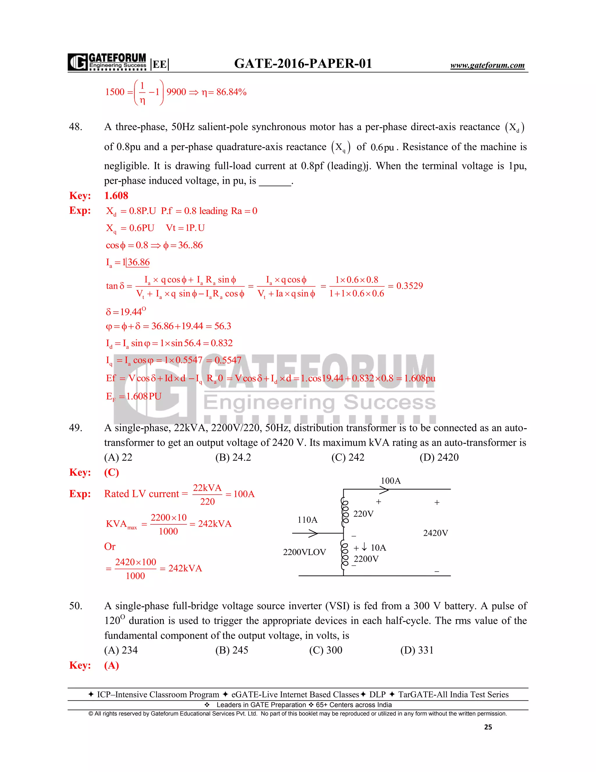 |EE| GATE-2016-PAPER-01 www.gateforum.com
 ICP–Intensive Classroom Program  eGATE-Live Internet Based Classes DLP  TarGATE-All India Test Series
Leaders in GATE Preparation  65+ Centers across India
© All rights reserved by Gateforum Educational Services Pvt. Ltd. No part of this booklet may be reproduced or utilized in any form without the written permission.
25
1
1500 1 9900 86.84%
 
    
 
48. A three-phase, 50Hz salient-pole synchronous motor has a per-phase direct-axis reactance  dX
of 0.8pu and a per-phase quadrature-axis reactance  qX of 0.6pu . Resistance of the machine is
negligible. It is drawing full-load current at 0.8pf (leading)j. When the terminal voltage is 1pu,
per-phase induced voltage, in pu, is ______.
Key: 1.608
Exp: dX 0.8P.U P.f 0.8 leading Ra 0  
qX 0.6PU Vt 1P.U
cos 0.8 36..86    
aI 136.86
a a a
t a a a
I qcos I R sin
tan
V I q sin I R cos
   
 
    
a
t
I qcos 1 0.6 0.8
0.3529
V Ia qsin 1 1 0.6 0.6
   
  
     
O
19.44 
36.86 19.44 56.3     
d aI I sin 1 sin56.4 0.832    
q aI I cos 1 0.5547    0.5547
q aEf Vcos Id d I R 0    dVcos I d 1.cos19.44 0.832 0.8 1.608pu      
FE 1.608PU
49. A single-phase, 22kVA, 2200V/220, 50Hz, distribution transformer is to be connected as an auto-
transformer to get an output voltage of 2420 V. Its maximum kVA rating as an auto-transformer is
(A) 22 (B) 24.2 (C) 242 (D) 2420
Key: (C)
Exp: Rated LV current =
22kVA
100A
220

max
2200 10
KVA 242kVA
1000

 
Or
2420 100
242kVA
1000

 
50. A single-phase full-bridge voltage source inverter (VSI) is fed from a 300 V battery. A pulse of
120O
duration is used to trigger the appropriate devices in each half-cycle. The rms value of the
fundamental component of the output voltage, in volts, is
(A) 234 (B) 245 (C) 300 (D) 331
Key: (A)
100A

220V
10A 



2420V

110A
2200V
2200VLOV
 