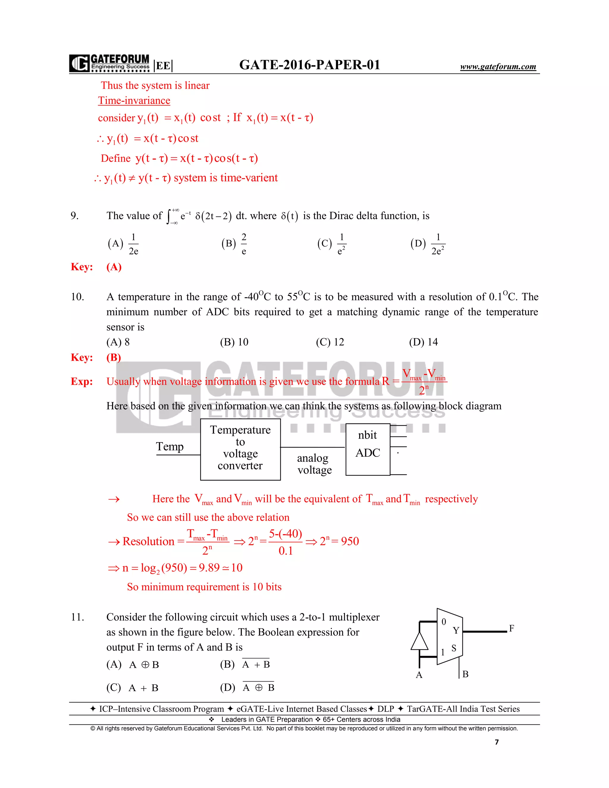 |EE| GATE-2016-PAPER-01 www.gateforum.com
 ICP–Intensive Classroom Program  eGATE-Live Internet Based Classes DLP  TarGATE-All India Test Series
Leaders in GATE Preparation  65+ Centers across India
© All rights reserved by Gateforum Educational Services Pvt. Ltd. No part of this booklet may be reproduced or utilized in any form without the written permission.
7
Thus the system is linear
Time-invariance
consider 1 1 1y (t) x (t) cost ; If x (t) x(t - τ) 
1y (t) x(t - τ)cost 
Define y(t - τ) x(t - τ)cos(t - τ)
1y (t) y(t - τ) system is time-varient 
9. The value of  t
e 2t 2



  dt. where  t is the Dirac delta function, is
 
1
A
2e
 
2
B
e
  2
1
C
e
  2
1
D
2e
Key: (A)
10. A temperature in the range of -40O
C to 55O
C is to be measured with a resolution of 0.1O
C. The
minimum number of ADC bits required to get a matching dynamic range of the temperature
sensor is
(A) 8 (B) 10 (C) 12 (D) 14
Key: (B)
Exp: Usually when voltage information is given we use the formula max min
n
V -V
R =
2
Here based on the given information we can think the systems as following block diagram
 Here the maxV and minV will be the equivalent of maxT and minT respectively
So we can still use the above relation
max min
n
T -T
Resolution =
2
 n n5-(-40)
2 = 2 = 950
0.1
 
2n log (950) 9.89 10   
So minimum requirement is 10 bits
11. Consider the following circuit which uses a 2-to-1 multiplexer
as shown in the figure below. The Boolean expression for
output F in terms of A and B is
(A) A B (B) A B
(C) A B (D) A B
A B
S1
Y
0
F
Temp
Temperature
to
voltage
converter
analog
voltage
nbit
ADC .
.
.
 
