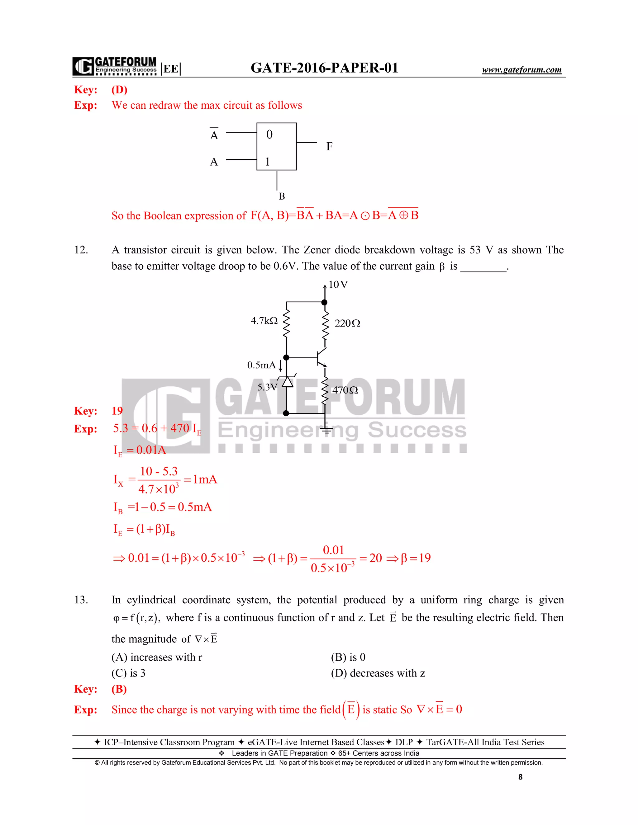 |EE| GATE-2016-PAPER-01 www.gateforum.com
 ICP–Intensive Classroom Program  eGATE-Live Internet Based Classes DLP  TarGATE-All India Test Series
Leaders in GATE Preparation  65+ Centers across India
© All rights reserved by Gateforum Educational Services Pvt. Ltd. No part of this booklet may be reproduced or utilized in any form without the written permission.
8
Key: (D)
Exp: We can redraw the max circuit as follows
So the Boolean expression of F(A, B)=BA BA=A B=A B 
12. A transistor circuit is given below. The Zener diode breakdown voltage is 53 V as shown The
base to emitter voltage droop to be 0.6V. The value of the current gain  is ________.
Key: 19
Exp: E5.3 = 0.6 + 470 I
EI 0.01A
X 3
10 - 5.3
I = 1mA
4.7 10


BI =1 0.5 0.5mA 
E BI (1 β)I 
3
0.01 (1 β) 0.5 10
     3
0.01
(1 β) 20
0.5 10
   

β 19 
13. In cylindrical coordinate system, the potential produced by a uniform ring charge is given
 f r,z ,  where f is a continuous function of r and z. Let E

be the resulting electric field. Then
the magnitude of E

(A) increases with r (B) is 0
(C) is 3 (D) decreases with z
Key: (B)
Exp: Since the charge is not varying with time the field E is static So E 0 
4.7k
10V
220
470
0.5mA
5.3V
0
F
A
1A
B
 