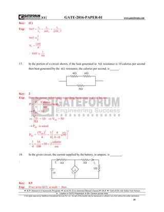 |EE| GATE-2016-PAPER-01 www.gateforum.com
 ICP–Intensive Classroom Program  eGATE-Live Internet Based Classes DLP  TarGATE-All India Test Series
Leaders in GATE Preparation  65+ Centers across India
© All rights reserved by Gateforum Educational Services Pvt. Ltd. No part of this booklet may be reproduced or utilized in any form without the written permission.
10
Key: (C)
Exp: 2 2 2
2 2 2
r r r
SmT
x j L j2 L .f
  
 
1
SmT
f

S
120f
N
P

1
SMT
NS
 
17. In the portion of a circuit shown, if the heat generated in 5 resistance is 10 calories per second
then heat generated by the 4 resistance, the calories per second, is ______.
Key: 2
Exp: Here the power information regarding the resistor is given because
E Calorie
P = =watt
t sec

5P = 10
5ΩV
= 10
5


5ΩV = 50
4ΩP is asked
 
2 2
4Ω
4Ω
V 1 4
P = 50
4 4 4 6
1 16 calorie
50 2
4 100 sec
 
   
   
18. In the given circuit, the current supplied by the battery, in ampere, is ________.
`
Key: 0.5
Exp: If we write KCL at node × then
4 6
5
1V
2l1
1
11l
2l

 