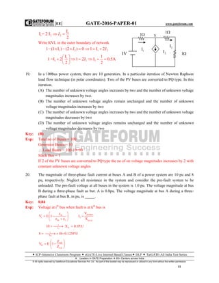 |EE| GATE-2016-PAPER-01 www.gateforum.com
 ICP–Intensive Classroom Program  eGATE-Live Internet Based Classes DLP  TarGATE-All India Test Series
Leaders in GATE Preparation  65+ Centers across India
© All rights reserved by Gateforum Educational Services Pvt. Ltd. No part of this booklet may be reproduced or utilized in any form without the written permission.
11
1
1 2 2
I
I = 2 I
2
 I
Write KVL in the outer boundary of network
1 21 (1 I ) (2 ) 0    I 1 21 I 2   I
1
1 1 1
I 1
1 =I 2 1 2J I 0.5A
2 2
 
      
 
19. In a 100bus power system, there are 10 generators. In a particular iteration of Newton Raphson
load flow technique (in polar coordinates). Two of the PV buses are converted to PQ type. In this
iteration.
(A) The number of unknown voltage angles increases by two and the number of unknown voltage
magnitudes increases by two.
(B) The number of unknown voltage angles remain unchanged and the number of unknown
voltage magnitudes increases by two
(C) The number of unknown voltage angles increases by two and the number of unknown voltage
magnitudes decreases by two
(D) The number of unknown voltage angles remains unchanged and the number of unknown
voltage magnitudes decreases by two
Key: (B)
Exp: Total no of Buses = 100
Generator Buses = 10
 Load Buses = 100-10=90
Slack Bus = 1
If 2 of the PV buses are converted to PQ type the no of on voltage magnitudes increases by 2 with
constant unknown voltage angles
20. The magnitude of three-phase fault current at buses A and B of a power system are 10 pu and 8
pu, respectively. Neglect all resistance in the system and consider the pre-fault system to be
unloaded. The pre-fault voltage at all buses in the system is 1.0 pu. The voltage magnitude at bus
B during a three-phase fault as but. A is 0.8pu. The voltage magnitude at bus A during a three-
phase fault at bus B, in pu, is _____.
Key: 0.84
Exp: Voltage at ith
bus when fault is at kth
bus is
 
productik
i f
kk f p.u
Vz
V E 1 I
z z X
 
   
 
n
1
Ax
10 X 0.1P.U  
B
1
X
8 B 0.125P.U   
AB
B
AA
Z
V E 1
Z
 
  
 
1V
1I
2I
2I
1
1
1
X
 