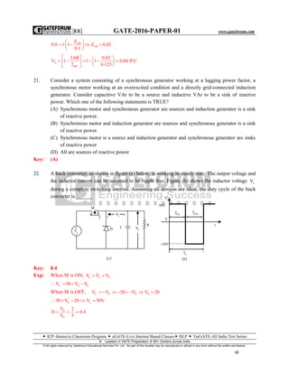 |EE| GATE-2016-PAPER-01 www.gateforum.com
 ICP–Intensive Classroom Program  eGATE-Live Internet Based Classes DLP  TarGATE-All India Test Series
Leaders in GATE Preparation  65+ Centers across India
© All rights reserved by Gateforum Educational Services Pvt. Ltd. No part of this booklet may be reproduced or utilized in any form without the written permission.
12
AB
AB
Z
0.8 1 1 Z 0.02
0.1
 
    
 
A
BB
2AB 0.02
V 1 1 1
2 0.125
   
       
  
0.84 P.U
21. Consider a system consisting of a synchronous generator working at a lagging power factor, a
synchronous motor working at an overexcited condition and a directly grid-connected induction
generator. Consider capacitive VAr to be a source and inductive VAr to be a sink of reactive
power. Which one of the following statements is TRUE?
(A) Synchronous motor and synchronous generator are sources and induction generator is a sink
of reactive power.
(B) Synchronous motor and induction generator are sources and synchronous generator is a sink
of reactive power.
(C) Synchronous motor is a source and induction generator and synchronous generator are sinks
of reactive power
(D) All are sources of reactive power
Key: (A)
22. A buck converter, as shown in figure (a) below, is working in steady state. The output voltage and
the inductor current can be assumed to be ripple free. Figure (b) shows the inductor voltage LV
during a complete switching interval. Assuming all devices are ideal, the duty cycle of the buck
converter is ______
Key: 0.4
Exp: When M is ON, S L 0V V V 
L S 0V 30 V V   
When M is OFF, L 0 0 0V V 20 V V 20      
S s30 V 20 V 50V    
0
S
V 2
D 0.4
V 5
  
M
 LV
D C 0V
R
 a
gV



LV
0
20V
aT
ONT OFFT
t
 b
30V
 