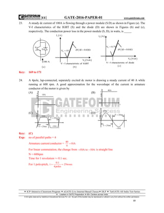 |EE| GATE-2016-PAPER-01 www.gateforum.com
 ICP–Intensive Classroom Program  eGATE-Live Internet Based Classes DLP  TarGATE-All India Test Series
Leaders in GATE Preparation  65+ Centers across India
© All rights reserved by Gateforum Educational Services Pvt. Ltd. No part of this booklet may be reproduced or utilized in any form without the written permission.
13
23. A steady dc current of 100A is flowing through a power module (S.D) as shown in Figure (a). The
V-I characteristics of the IGBT (S) and the diode (D) are shown in Figures (b) and (c),
respectively. The conduction power loss in the power module (S, D), in watts, is _____
Key: 169 to 171
24. A 4pole, lap-connected, separately excited dc motor is drawing a steady current of 40 A while
running at 600 rpm. A good approximation for the waveshape of the current in armature
conductor of the motor is given by
(A) (B)
(C) (D)
Key: (C)
Exp: no of parallel paths = 4
Armature current/conductor =
40
10A
4

For linear commutation, the change from 10A to 10A  is straight line
N = 600rpm
Time for 1 revolution =- 0.1 sec.
For 1 pole-pitch,
0.1
t 25msec
4poles
 
 sI A
0V 1V
 SV Volt
dV dl 0.02 
V l characteristic of 1GBT
 b
100 A
D
S
 a
 0I A
0V 0.7V
 SV Volt
dV dl 0.01 
V l characteristic of diode
 c
10A
t
I
I
40A
t
I
10A
T 25ms
10AT 25ms
I
10A
T 25ms
T 25ms
10A
 