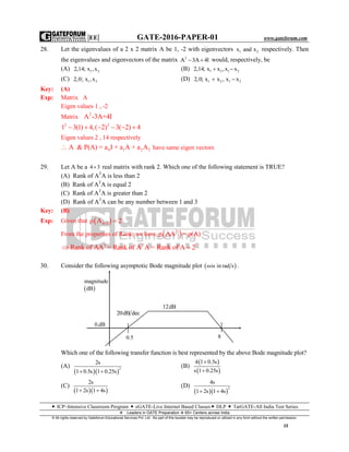 |EE| GATE-2016-PAPER-01 www.gateforum.com
 ICP–Intensive Classroom Program  eGATE-Live Internet Based Classes DLP  TarGATE-All India Test Series
Leaders in GATE Preparation  65+ Centers across India
© All rights reserved by Gateforum Educational Services Pvt. Ltd. No part of this booklet may be reproduced or utilized in any form without the written permission.
15
28. Let the eigenvalues of a 2 x 2 matrix A be 1, -2 with eigenvectors 1 2x and x respectively. Then
the eigenvalues and eigenvectors of the matrix 2
A 3A 4l  would, respectively, be
(A) 1 22,14; x ,x (B) 1 2 1 22,14; x x ,x x 
(C) 1 22,0; x ,x (D) 1 2 1 22,0; x x , x x 
Key: (A)
Exp: Matrix A
Eigen values 1 , -2
Matrix 2
A -3A+4I
2 2
1 3(1) 4,( 2) 3( 2) 4     
Eigen values 2 , 14 respectively
0 1 2 2A & P(A) = a I + a A + a A have same eigen vectors
29. Let A be a 4 3 real matrix with rank 2. Which one of the following statement is TRUE?
(A) Rank of AT
A is less than 2
(B) Rank of AT
A is equal 2
(C) Rank of AT
A is greater than 2
(D) Rank of AT
A can be any number between 1 and 3
Key: (B)
Exp: Given that  4 3ρ A 2 
From the properties of Rank; we have  T
ρ AA = ρ(A)
T T
Rank of AA = Rank of A A = Rank of A 2 
30. Consider the following asymptotic Bode magnitude plot  is in rad s .
Which one of the following transfer function is best represented by the above Bode magnitude plot?
(A)
  
2
2s
1 0.5s 1 0.25s 
(B)
 
 
4 1 0.5s
s 1 0.25s


(C)
  
2s
1 2s 1 4s 
(D)
  
2
4s
1 2s 1 4s 
 
magnitude
dB
0.dB
20dB dec
12dB
0.5 8
 