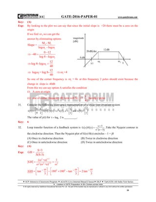 |EE| GATE-2016-PAPER-01 www.gateforum.com
 ICP–Intensive Classroom Program  eGATE-Live Internet Based Classes DLP  TarGATE-All India Test Series
Leaders in GATE Preparation  65+ Centers across India
© All rights reserved by Gateforum Educational Services Pvt. Ltd. No part of this booklet may be reproduced or utilized in any form without the written permission.
16
Key: (A)
Exp: By looking to the plot we can say that since the initial slope is +20 there must be a zero on the
origin
If we find 2 we can get the
answer by eliminating options
2 1
2 1
M - M
Slope =
log - log 
2
0 12
40
log 8 - log

  

2
12
log 8- log
40
 
2
12
log = log 8-
40
  2 =4 
So one of the corner frequency is 2 = 4s at this frequency 2 poles should exist because the
change in slope is -40db
From this we can say option A satisfies the condition
(i) A zero at origin
(ii) one of corner frequency 4H term will be
s
1+
4
 
 
 
having 2 poles
31. Consider the following state-space representation of a linear time-invariant system
         T1 0 1 1
x t x t , y t c x t , c and x 0
0 2 1 1
     
        
     

The value of y(t) for et log 2 is _________.
Key: 6
32. Loop transfer function of a feedback system is    
 2
s 3
G s H s
s s 3



.Take the Nyquist contour in
the clockwise direction. Then the Nyquist plot of G(s) H(s) encircles – 1 + j0
(A) Once in clockwise direction (B) Twice in clockwise direction
(C) Once in anticlockwise direction (D) Twice in anticlockwise direction
Key: (A)
Exp:
S+3
GH =
S(S-3)
2 1/2
2 2 1/2 2
( +a) 1
GH
( +a)
 

  
1 0 0 1 1
GH tan 180 180 tan 2tan
3 3 3
     
          
  
1 2
 
magnitude
dB
0.dB
20dB dec
12dB
0.5 8
 