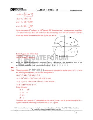 |EE| GATE-2016-PAPER-01 www.gateforum.com
 ICP–Intensive Classroom Program  eGATE-Live Internet Based Classes DLP  TarGATE-All India Test Series
Leaders in GATE Preparation  65+ Centers across India
© All rights reserved by Gateforum Educational Services Pvt. Ltd. No part of this booklet may be reproduced or utilized in any form without the written permission.
17
1
2
1
GH = 2tan
3




at 0, GH = 0 
at
0
, GH = 0180 
at 01
3, GH = 90
9

So the plot start at 0
0 and goes to 0
180 through 0
90 Since there are 2 poles on origin we will get
2  radius semicircle those will start where the mirror image ends and will terminate where the
actual plot started in clockwise direction. So the plot will be
So the Nyquist plot of G(s) H(s)
encircles – 1 + j0
once in clockwise direction
33. Given the following polynomial equation 3 2
s 5.5s 8.5s 3 0    , the number of roots of the
polynomial, which have real parts strictly less than – 1, is _______
Key: 2
Exp: The polynomial is 3 2
S +5.5S +8.5S+3=0, since we are interested to see the roots wrt S = -1 so in
the above equation replace S by z-1 then the equation is
3 2
(Z-1) +5.5(Z-1) +8.5(Z-1)+3=0
3 2 2
Z -3Z +3Z-1+5.5(Z +1-2Z)+8.5Z-8.5+3=0
3 2
Z +Z ( 3 5.5)+Z(3+8.5-11)+(-1+5.5-8.5+3)=0  
3 2
Z +2.5Z 0.52 1 0   
Using RH table
3
2
1
0
Z 1 0.5
Z 2.5 1
Z 0.9
Z 1


The single sign change in 1st
column indicate that out of 3 roots 1 root lie on the right half of S = -
1 plane if memory remaining 2 lies on left half of S = -1 plane.
w = 
-1+io
M= -1
w = 0
 