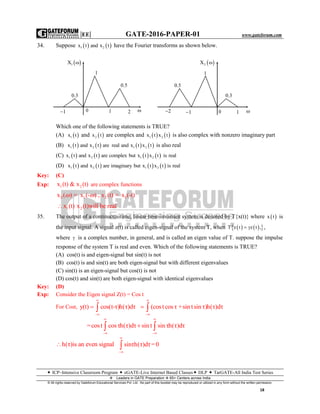 |EE| GATE-2016-PAPER-01 www.gateforum.com
 ICP–Intensive Classroom Program  eGATE-Live Internet Based Classes DLP  TarGATE-All India Test Series
Leaders in GATE Preparation  65+ Centers across India
© All rights reserved by Gateforum Educational Services Pvt. Ltd. No part of this booklet may be reproduced or utilized in any form without the written permission.
18
34. Suppose    1 2x t and x t have the Fourier transforms as shown below.
Which one of the following statements is TRUE?
(A)  1x t and  2x t are complex and    1 2x t x t is also complex with nonzero imaginary part
(B)        1 2 1 2x t and x t are real and x t x t is also real
(C)        1 2 1 2x t and x t are complex but x t x t is real
(D)        1 2 1 2x t and x t are imaginary but x t x t is real
Key: (C)
Exp: 1 2x (t) & x (t) are complex functions
2 1 2 1x ( ) = x (- ) , x (t) = x (-t) 
1 2x (t) x (t)will be real
35. The output of a continuous-time, linear time-invariant system is denoted by T{x(t)} where  x t is
the input signal. A signal z(t) is called eigen-signal of the system T, when     T z t z t ,  ,
where  is a complex number, in general, and is called an eigen value of T. suppose the impulse
response of the system T is real and even. Which of the following statements is TRUE?
(A) cos(t) is and eigen-signal but sin(t) is not
(B) cos(t) is and sin(t) are both eigen-signal but with different eigenvalues
(C) sin(t) is an eigen-signal but cos(t) is not
(D) cos(t) and sin(t) are both eigen-signal with identical eigenvalues
Key: (D)
Exp: Consider the Eigen signal Z(t) = Cos t
For Cost, y(t) cos(t-τ)h(τ)dτ


  (costcosτ +sin tsin τ)h(τ)dτ


 
=cost cosτh(τ)dτ sin t sin τh(τ)dτ
 
 
 
h(τ)is an even signal sinτh(τ)dτ=0



 1X 
1
0.3
0.5
1
0 1 2 
 2X 
0.5
1
2 1 0 1
0.3

 