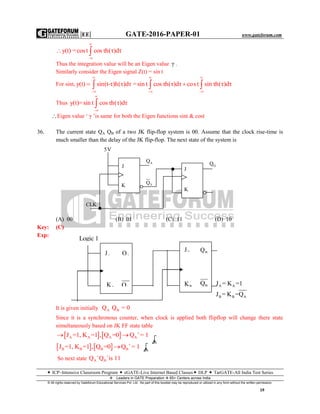 |EE| GATE-2016-PAPER-01 www.gateforum.com
 ICP–Intensive Classroom Program  eGATE-Live Internet Based Classes DLP  TarGATE-All India Test Series
Leaders in GATE Preparation  65+ Centers across India
© All rights reserved by Gateforum Educational Services Pvt. Ltd. No part of this booklet may be reproduced or utilized in any form without the written permission.
19
y(t) =cost cosτh(τ)dτ


 
Thus the integration value will be an Eigen value γ .
Similarly consider the Eigen signal Z(t) = sin t
For sint, y(t) sin(t-τ)h(τ)dτ


  =sin t cosτh(τ)dτ cost sin τh(τ)dτ
 
 
 
Thus y(t)=sin t cosτh(τ)dτ



Eigen value ‘ γ ’is same for both the Eigen functions sint & cost
36. The current state QA QB of a two JK flip-flop system is 00. Assume that the clock rise-time is
much smaller than the delay of the JK flip-flop. The next state of the system is
(A) 00 (B) 01 (C) 11 (D) 10
Key: (C)
Exp:
A A
B B A
J = K =1
J = K =Q
It is given initially A BQ Q = 0
Since it is a synchronous counter, when clock is applied both flipflop will change there state
simultaneously based on JK FF state table
   A A A AJ =1, K =1 , Q =0 Q = 1
 
   B B B BJ =1, K =1 , Q =0 Q = 1

So next state A BQ Q is 11 
5V
J
K
CLK
VQ
AQ
J
K
OQ
Logic 1
AJ
AK BK
BJ
AQ BQ
AQ BQ
 