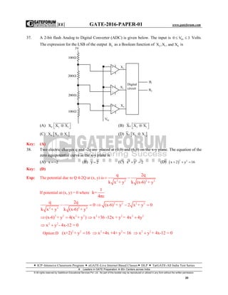 |EE| GATE-2016-PAPER-01 www.gateforum.com
 ICP–Intensive Classroom Program  eGATE-Live Internet Based Classes DLP  TarGATE-All India Test Series
Leaders in GATE Preparation  65+ Centers across India
© All rights reserved by Gateforum Educational Services Pvt. Ltd. No part of this booklet may be reproduced or utilized in any form without the written permission.
20
37. A 2-bit flash Analog to Digital Converter (ADC) is given below. The input is IN0 V 3  Volts.
The expression for the LSB of the output 0B as a Boolean function of 2 1 0X ,X , and X is
(A) 0 2 1X X X   (B) 0 2 1X X X  
(C)  0 2 1X X X (D)  0 2 1X X X
Key: (A)
38. Two electric charges q and -2q are placed at (0,0) and (6,0) on the x-y plane. The equation of the
zero equipotential curve in the x-y plane is
(A) x 2  (B) y 2 (C) 2 2
x y 2  (D)  
2 2
x 2 y 16  
Key: (D)
Exp: The potential due to Q 4-2Q at (x, y) is
2 2 2 2
q 2q
k x + y k (x-6) + y
 
If potential at (x, y) = 0 where
1
k=
4πε
2 2 2 2
q 2q
0
k x + y k (x-6) + y
  2 2 2 2
(x-6) + y 2 x + y 0  
2 2 2 2
(x-6) + y 4(x + y )  2 2 2 2
x +36 -12x + y = 4x 4y 
2 2
x y - 4x-12 = 0 
Option:D
2 2
(x+2) + y 16 2 2
x +4x +4+ y = 16 2 2
x y + 4x-12 = 0 
3V
100
200
200
100


2X


1X


0X
Digital
circuit
1B
0B
INV
 