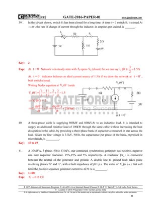 |EE| GATE-2016-PAPER-01 www.gateforum.com
 ICP–Intensive Classroom Program  eGATE-Live Internet Based Classes DLP  TarGATE-All India Test Series
Leaders in GATE Preparation  65+ Centers across India
© All rights reserved by Gateforum Educational Services Pvt. Ltd. No part of this booklet may be reproduced or utilized in any form without the written permission.
21
39. In the circuit shown, switch S2 has been closed for a long time. A time t = 0 switch S1 is closed At
t 0
 , the rate of change of current through the inductor, in amperes per second, is _______.
Key: 2
Exp: At -
t = 0 Network is in steady state with 1S opens 2S (closed) So we can say -
L
3
i (0 )= 1.5A
2

At +
t = 0 indicator behaves as ideal current source of 1.5A if we draw the network at +
t = 0 ,
both switch closed
Writing Nodes equation at LV (0 )
node
L
1 1 3 3
V (0 )= 1.5
1 2 1 2
  
    
 
LV (0 ) = 2

+
di(0 )
L 2
dt
 
+
Ldi (0 )
2A/sec
dt
 
40. A three-phase cable is supplying 800kW and 600kVAr to an inductive load, It is intended to
supply an additional resistive load of 100kW through the same cable without increasing the heat
dissipation in the cable, by providing a three-phase bank of capacitors connected in star across the
load. Given the line voltage is 3.3kV, 50Hz, the capacitance per phase of the bank, expressed in
microfarads, is _________.
Key: 47 to 49
41. A 30MVA, 3-phase, 50Hz 13.8kV, star-connected synchronous generator has positive, negative
and zero sequence reactance, 15%,15% and 5% respectively. A reactance  nX is connected
between the neutral of the generator and ground. A double line to ground fault takes place
involving phases ‘b’ and ‘c’, with a fault impedance of j0.1 p.u. The value of  nX in p.u. that will
limit the positive sequence generator current to 4270 A is ________.
Key: 1.108
Exp: 1X 0.15 P.U
1S
1 2S
2
3V
3V 1H
+
at t = 0
1.5
+
LV (0 )
21
3V
3V
 