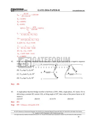 |EE| GATE-2016-PAPER-01 www.gateforum.com
 ICP–Intensive Classroom Program  eGATE-Live Internet Based Classes DLP  TarGATE-All India Test Series
Leaders in GATE Preparation  65+ Centers across India
© All rights reserved by Gateforum Educational Services Pvt. Ltd. No part of this booklet may be reproduced or utilized in any form without the written permission.
22
6
base 3
30 10
I 1255.109
3 13.8 10

 
 
2X 0.15P.U
0X 0.05P.U
fX 0.1P.U
   actual
base
I 4270
I P.U 3.4 P.U
I 1255.109
 
 a1
1 2 O f n
Ea
I
Z Z || Z 3z 3z

  
 2 0 f n
1
3.4
0.15 Z ||Z 3z 3z

  
 2 f nZ || 20 3z 3z 0.144  
2 f
1 1 1
Z 20 3z 3zln 0.144
 
 
f n20 3z 3z 3.675  
n3z 3.675 0.05 3 0.1   
nZ 1.108P.U
42. If the star side of the star-delta transformer shown in the figure is excited by a negative sequence
voltage, then
(A) VAB leads Vab by 60O
(B) VAB lags Vab by 60O
(C) VAB leads Vab by 30O
(D) VAB lags Vab by 30O
Key: (D)
43. A single-phase thyristor-bridge rectifier is fed from a 230V, 50Hz, single-phase, AC mains. If it is
delivering a constant DC current 10A, at firing angle of 30O
, then value of the power factor at AC
mains is
(A) 0.87 (B) 0.9 (C) 0.78 (D) 0.45
Key: (C)
Exp: IPF = 0.9cos 0.9 cos30 0.78  
A
C
B N
a
c
b
 