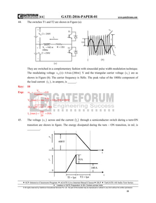 |EE| GATE-2016-PAPER-01 www.gateforum.com
 ICP–Intensive Classroom Program  eGATE-Live Internet Based Classes DLP  TarGATE-All India Test Series
Leaders in GATE Preparation  65+ Centers across India
© All rights reserved by Gateforum Educational Services Pvt. Ltd. No part of this booklet may be reproduced or utilized in any form without the written permission.
23
44. The switches T1 and T2 are shown in Figure (a).
They are switched in a complementary fashion with sinusoidal pulse width modulation technique.
The modulating voltage    m t 0.8sin 200 t   V and the triangular carrier voltage  c are as
shown in Figure (b). The carrier frequency is 5kHz. The peak value of the 100Hz component of
the load current  Li , in ampere, is ______.
Key: 10
Exp: m
a
V
m 0.8
Vcarrier
 
 0l
Vds
V max ma. 0.8 250 200V
2
   
2 2
2L 16 12 20   
 L
200
I max 10A
20
 
45. The voltage  s across and the current  gl through a semiconductor switch during a turn-ON
transition are shown in figure. The energy dissipated during the turn – ON transition, in mJ, is
_________.
0.8
C
1
t
mV
 b

dcV 2 250V
Li
T1
LX 16 at
100Hz
  R 12 
dcV 2 250V


T2
 a

sv
0
si
0
T1 1 s  T2 1 s 
100A
50A
t
t
600V
 