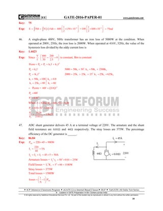 |EE| GATE-2016-PAPER-01 www.gateforum.com
 ICP–Intensive Classroom Program  eGATE-Live Internet Based Classes DLP  TarGATE-All India Test Series
Leaders in GATE Preparation  65+ Centers across India
© All rights reserved by Gateforum Educational Services Pvt. Ltd. No part of this booklet may be reproduced or utilized in any form without the written permission.
24
Key: 75
Exp:   61
E Pdt V t tdt 600 150 10
2
 
     
 
   + 61
100 600 10
2
 
  
 
75mJ
46. A single-phase 400V, 50Hz transformer has an iron loss of 5000W at the condition. When
operated at 200V, 25Hz, the iron loss is 2000W. When operated at 416V, 52Hz, the value of the
hysteresis loss divided by the eddy current loss is
Key: 1.4423
Exp: Since
V 400 200
8
f 50 2.5
 
  
 
is constant, Bm is constant
2
h e 1 2Pcore P P k f k f   
h 1P k f 2
1 2 1 25000 50k 50 . k 50k 2500k   
2
e 2P K f 2
1 1 2 1 22000 25k 25k 25 k 25k 625k    
1 2 2
1 2 1
k 50k 100 k 0.8
k 25k 80 k 60
  

  
∴ Pcore =   2
60f 0.8 f
hP 60f
2
eP 0.8f
When hf 52Hz, P 60 52 3120   
2
eP 0.8 52 2163.2  
h
e
P 3120
1.4423
P 2163.2
 
47. ADC shunt generator delivers 45 A at a terminal voltage of 220V. The armature and the shunt
field resistance are 0.01 and 44 respectively. The stray losses are 375W. The percentage
efficiency of the DC generator is ______.
Key: 86.84
Exp: outP 220 45 990W  
f
220
I 5A
44
 
a L fI I I 45 5 50A    
Armature losses = 2 2
a aI r 50 0.01 25W  
Field losses = 2 2
f fI R 5 44 1100W  
Stray losses = 375W
Total losses = 1500W
out
1
losses 1 P
 
  
 
fI
LI 45A

ar 0.01  220V

44
 