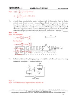 |EE| GATE-2016-PAPER-01 www.gateforum.com
 ICP–Intensive Classroom Program  eGATE-Live Internet Based Classes DLP  TarGATE-All India Test Series
Leaders in GATE Preparation  65+ Centers across India
© All rights reserved by Gateforum Educational Services Pvt. Ltd. No part of this booklet may be reproduced or utilized in any form without the written permission.
26
Exp:    O
n 1,3,s
4Vs n
V t cos sin n t
n 6


 
  
 

S
01
4V1
V cos 6 233.9 234V
2
 
     
51. A single-phase transmission line has two conductors each of 10mm radius. These are fixed a
center-to-center distance of 1m in a horizontal plane. This is now converted to a three-phase
transmission line by introducing a third conductor of the same radius. This conductor is fixed at an
equal distance D from the two single-phase conductors. The three-phase line is fully transposed.
The positive sequence inductance per phase of the three-phase system is to be 5% more than that
of the inductance per conductor of the single-phase system. The distance D, in meters, is _______.
Key: 1.439
Exp: For single phase
m
1
D
L 0.2 n
Ds

 
   
  s
1
0.2 n
D
 
  
 

For three phase
2
3
DM D
L3 0.2 n 0.2 n
DS Ds
 
    
 
 
 
3L 1.05L1  
 
2/3
S
D 1
0.2 1.05 0.2 n
D DS
   
   
  
 
D 1.439 mts 
52. In the circuit shown below, the supply voltage is 10sin  1000t volts. The peak value of the steady
state current through the 1 resistor, in amperes, is _________.
Key: 1
Exp: W =1000, the various impedance at this frequency are
4
240 F
1
4mH
5
500mH
2 F
~
 10sin 1000t
1m
D D
1m
2
3
mD 3 D.D.1 D 
 