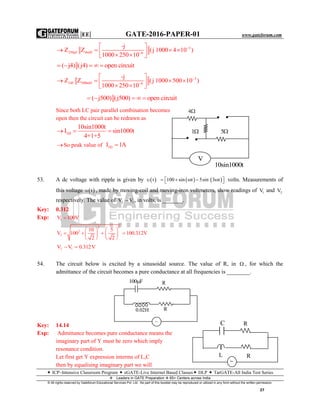 |EE| GATE-2016-PAPER-01 www.gateforum.com
 ICP–Intensive Classroom Program  eGATE-Live Internet Based Classes DLP  TarGATE-All India Test Series
Leaders in GATE Preparation  65+ Centers across India
© All rights reserved by Gateforum Educational Services Pvt. Ltd. No part of this booklet may be reproduced or utilized in any form without the written permission.
27
3
250μf 4mH 6
-j
Z Z (j 1000 4 10 )
1000 250 10


 
      
( j4) (j4) open circuit    
3
24f 500mH 6
-j
Z Z (j 1000 500 10 )
1000 250 10


 
      
( j500) (j500) open circuit    
Since both LC pair parallel combination becomes
open then the circuit can be redrawn as
1Ω
10sin1000t
I sin1000t
4+1+5
  
So peak value of 1ΩI 1A
53. A dc voltage with ripple is given by  t    100 sin t 5sin 3 t       volts. Measurements of
this voltage  t , made by moving-coil and moving-iron voltmeters, show readings of 1V and 2V
respectively. The value of 2 1V V , in volts, is _______.
Key: 0.312
Exp: 1V 100V
2 2
2
2
10 5
V 100 100.312V
2 2
   
      
   
2 1V V 0.312V 
54. The circuit below is excited by a sinusoidal source. The value of R, in  , for which the
admittance of the circuit becomes a pure conductance at all frequencies is ________.
Key: 14.14
Exp: Admittance becomes pure conductance means the
imaginary part of Y must be zero which imply
resonance condition.
Let first get Y expression interms of L,C
then by equalising imaginary part we will
100 F R
0.02H R
~

C
R
R
L
4
51
10sin1000t
V
 