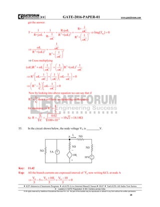 |EE| GATE-2016-PAPER-01 www.gateforum.com
 ICP–Intensive Classroom Program  eGATE-Live Internet Based Classes DLP  TarGATE-All India Test Series
Leaders in GATE Preparation  65+ Centers across India
© All rights reserved by Gateforum Educational Services Pvt. Ltd. No part of this booklet may be reproduced or utilized in any form without the written permission.
28
get the answer.
1 1
1R+j L R-
 Y
C


eq22 2
2
j
R+
R-j L C m [ ] 0
R +( L) 1
R +
C
    
 
 
 
g Y
 


22 2
2
1
L C
R +( L) 1
R +
C
 
 
 
 
 


 Cross multiplying
2
2 2 21 1 1
( L)R L R +( L)
   
    
   C C C
  
  
2 1 1 1
R L- L- 0
C C
    
         C
 
  
2 L 1
R L- 0
C
  
      C


Now by looking into above equation we can say that if
2 L
R
C
 then it will have no depending on frequency
for resonance 2 L
R
C
 
So 6
L 0.02
R 10 2 14.14
C 100 10
    

55. In the circuit shown below, the node voltage VA is _________V.
Key: 11.42
Exp: All the branch currents are expressed interval of AV now writing KCL at node A
A A 1 AV V 10I V 10
5 0
5 5 5
 
    
5 5A 
A 1I 5
5
110I


5
10V 

 