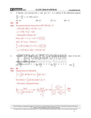 |EE| GATE-2016-PAPER-01 www.gateforum.com
 ICP–Intensive Classroom Program  eGATE-Live Internet Based Classes DLP  TarGATE-All India Test Series
Leaders in GATE Preparation  65+ Centers across India
© All rights reserved by Gateforum Educational Services Pvt. Ltd. No part of this booklet may be reproduced or utilized in any form without the written permission.
5
4. A function    y t , such that y 0 1 and   1
y 1 3e ,
 is a solution of the differential equation
2
2
d y dy
2 y 0
dtdt
   . Then  y 2 is
(A) 1
5e
(B) 2
5e
(C) 1
7e
(D) 2
7e
Key: (B)
Exp: The operator function of given D.E is
2
(D +2D+1)y = 0
2
A.E is D +2D+1 = 0 D = -1,-1 
 -x
1 2y = e C + C (1) 
-1
Given y(0)=1 & y(1) =3e
From ; y(0) = 1 i.e , y = 1 at x = 0 11 = C
-1
y(1) = 3e i.e, y = 3/e at x=1
 -1
2
3
e 1 C (1)
e
  2 23 1 C C 2    
-x -2 -2
y = e [1+2x] y(2) = e [1+4] = 5e 
5. The value of the integral
 2C
2z 5
dz
1
z z 4z 5
2

 
   
 
 over the contour z 1. taken in the anti-
clockwise direction, would be
(A)
24 i
13

(B)
48 i
13

(C)
24
13
(D)
12
13
Key: (B)
Exp: Singular points are obtained by
 21
z z -4z+5 0
2
 
  
 
1
z = &z =2 i
2
 
Out of these
1
z =
2
only lies inside C. z =1
By Cauchy’s integrated formula,
 
2
2C C
2z+5 2z+5
dz = dz
1 z -4z+5
z - z -4z+5 0
12
z -
2
 
 
 
   2
1
2 5
48πi2
= 2πi
131 1
4 5
2 2
  
  
   
    
     
    
 