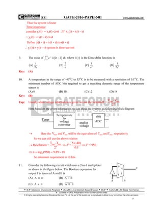|EE| GATE-2016-PAPER-01 www.gateforum.com
 ICP–Intensive Classroom Program  eGATE-Live Internet Based Classes DLP  TarGATE-All India Test Series
Leaders in GATE Preparation  65+ Centers across India
© All rights reserved by Gateforum Educational Services Pvt. Ltd. No part of this booklet may be reproduced or utilized in any form without the written permission.
7
Thus the system is linear
Time-invariance
consider 1 1 1y (t) x (t) cost ; If x (t) x(t - τ) 
1y (t) x(t - τ)cost 
Define y(t - τ) x(t - τ)cos(t - τ)
1y (t) y(t - τ) system is time-varient 
9. The value of  t
e 2t 2



  dt. where  t is the Dirac delta function, is
 
1
A
2e
 
2
B
e
  2
1
C
e
  2
1
D
2e
Key: (A)
10. A temperature in the range of -40O
C to 55O
C is to be measured with a resolution of 0.1O
C. The
minimum number of ADC bits required to get a matching dynamic range of the temperature
sensor is
(A) 8 (B) 10 (C) 12 (D) 14
Key: (B)
Exp: Usually when voltage information is given we use the formula max min
n
V -V
R =
2
Here based on the given information we can think the systems as following block diagram
 Here the maxV and minV will be the equivalent of maxT and minT respectively
So we can still use the above relation
max min
n
T -T
Resolution =
2
 n n5-(-40)
2 = 2 = 950
0.1
 
2n log (950) 9.89 10   
So minimum requirement is 10 bits
11. Consider the following circuit which uses a 2-to-1 multiplexer
as shown in the figure below. The Boolean expression for
output F in terms of A and B is
(A) A B (B) A B
(C) A B (D) A B
A B
S1
Y
0
F
Temp
Temperature
to
voltage
converter
analog
voltage
nbit
ADC .
.
.
 