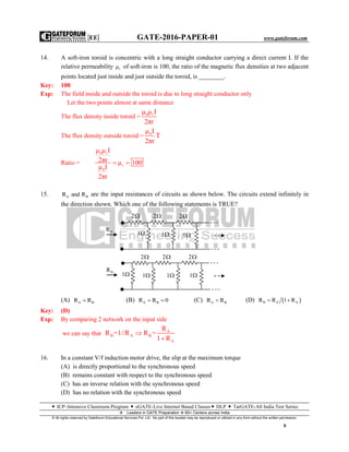 |EE| GATE-2016-PAPER-01 www.gateforum.com
 ICP–Intensive Classroom Program  eGATE-Live Internet Based Classes DLP  TarGATE-All India Test Series
Leaders in GATE Preparation  65+ Centers across India
© All rights reserved by Gateforum Educational Services Pvt. Ltd. No part of this booklet may be reproduced or utilized in any form without the written permission.
9
14. A soft-iron toroid is concentric with a long straight conductor carrying a direct current I. If the
relative permeability r of soft-iron is 100, the ratio of the magnetic flux densities at two adjacent
points located just inside and just outside the toroid, is ________.
Key: 100
Exp: The field inside and outside the toroid is due to long straight conductor only
Let the two points almost at same distance
The flux density inside toroid = 0 rμ μ I
2πr
The flux density outside toroid = 0μ I
T
2πr
Ratio =
0 r
r
0
μ μ I
2πr μ 100
μ I
2πr
 
15. A BR and R are the input resistances of circuits as shown below. The circuits extend infinitely in
the direction shown. Which one of the following statements is TRUE?
(A) A BR R (B) A BR R 0  (C) A BR R (D)  B A AR R 1 R 
Key: (D)
Exp: By comparing 2 network on the input side
we can say that A
B A B
A
R
R =1//R R =
1 R


16. In a constant V/f induction motor drive, the slip at the maximum torque
(A) is directly proportional to the synchronous speed
(B) remains constant with respect to the synchronous speed
(C) has an inverse relation with the synchronous speed
(D) has no relation with the synchronous speed
2 2 2
1
1 1
BR
AR
2 2 2
1
1 1 1
 
