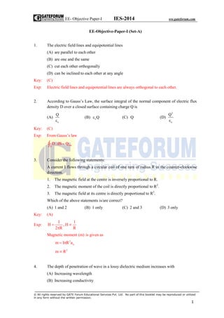EE- Objective Paper-I IES-2014 ww.gateforum.com
© All rights reserved by GATE Forum Educational Services Pvt. Ltd. No part of this booklet may be reproduced or utilized
in any form without the written permission.
1
EE-Objective-Paper-I (Set-A)
1. The electric field lines and equipotential lines
(A) are parallel to each other
(B) are one and the same
(C) cut each other orthogonally
(D) can be inclined to each other at any angle
Key: (C)
Exp: Electric field lines and equipotential lines are always orthogonal to each other.
2. According to Gauss’s Law, the surface integral of the normal component of electric flux
density D over a closed surface containing charge Q is
(A)
o
Q

(B) oQ (C) Q (D)
2
o
Q

Key: (C)
Exp: From Gauss’s law
encS
D.dS Q
3. Consider the following statements:
A current I flows through a circular coil of one turn of radius R in the counter-clockwise
direction.
1. The magnetic field at the centre is inversely proportional to R.
2. The magnetic moment of the coil is directly proportional to R2
.
3. The magnetic field at its centre is directly proportional to R2
.
Which of the above statements is/are correct?
(A) 1 and 2 (B) 1 only (C) 2 and 3 (D) 3 only
Key: (A)
Exp:
I 1
H , H
2 R R
 

Magnetic moment (m) is given as
2
nm I R a 
2
m R
4. The depth of penetration of wave in a lossy dielectric medium increases with
(A) Increasing wavelength
(B) Increasing conductivity
 