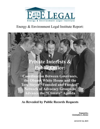 Energy & Environment Legal Institute Report:
Prepared by;
Christopher C. Horner
AUGUST 24, 2015
Private Interests &
Public Office:
Coordination Between Governors,
the Obama White House and the
Tom Steyer-“Founded and Funded”
Network of Advocacy Groups to
Advance the “Climate” Agenda
As Revealed by Public Records Requests
 