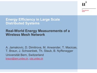 Energy Efficiency in Large Scale
Distributed Systems
Real-World Energy Measurements of a
Wireless Mesh Network
A. Jamakovic, D. Dimitrova, M. Anwander, T. Macicas,
T. Braun, J. Schwanbek, Th. Staub, B. Nyffenegger
Universität Bern, Switzerland
braun@iam.unibe.ch, cds.unibe.ch
 