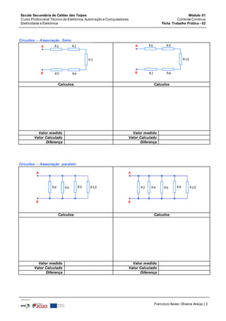 Escola Secundária de Caldas das Taipas
Curso Profissional Técnico de Eletrónica,Automação e Computadores
Eletricidade e Eletrónica
Módulo 01
Corrente Contínua
Ficha Trabalho Prático - 02
Francisco Xavier Oliveira Araújo | 2
Circuitos – Associação Série
Calculos Calculos
Valor medido Valor medido
Valor Calculado Valor Calculado
Diferença Diferença
Circuitos – Associação paralelo
Calculos Calculos
Valor medido Valor medido
Valor Calculado Valor Calculado
Diferença Diferença
 