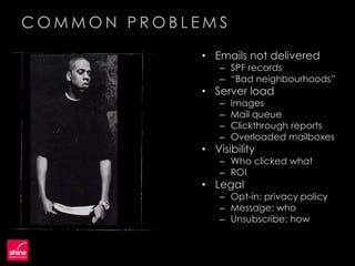 COMMON PROBLEMS
             • Emails not delivered
                 – SPF records
                 – “Bad neighbourhoods”
             • Server load
                 –   Images
                 –   Mail queue
                 –   Clickthrough reports
                 –   Overloaded mailboxes
             • Visibility
                 – Who clicked what
                 – ROI
             • Legal
                 – Opt-in: privacy policy
                 – Message: who
                 – Unsubscribe: how
 