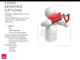 SOME
SENDING
OPTIONS
•PHPMail – default option, ok for
small sites
•External SMTP server – puts onus
on the client’s email service.
SMTP.com

•   FireMail
      $50
      well integrated
      no bounce processing
•Other hosted email broadcast
systems. (PHPList, Interspire)
      Start to need integration
      Good list management &
      reporting
•Hosted Systems
     •ShineEmail
     •Pure360
     •EmailVision
 