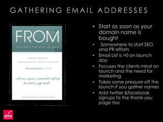 GATHERING EMAIL ADDRESSES

               • Start as soon as your
                 domain name is
                 bought
               •    Somewhere to start SEO
                   and PR efforts
               •   Email List is >0 on launch
                   day
               •   Focuses the clients mind on
                   launch and the need for
                   marketing
               •   Takes some pressure off the
                   launch if you gather names
               •   Add twitter &facebook
                   signups to the thank-you
                   page too
 
