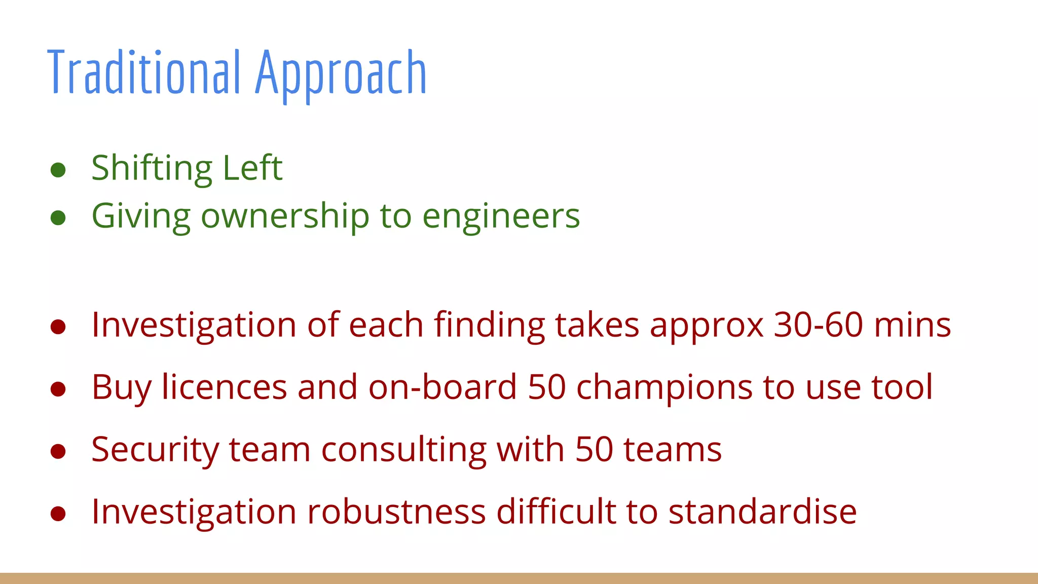 Traditional Approach
● Investigation of each finding takes approx 30-60 mins
● Buy licences and on-board 50 champions to use tool
● Security team consulting with 50 teams
● Investigation robustness difficult to standardise
● Shifting Left
● Giving ownership to engineers
 