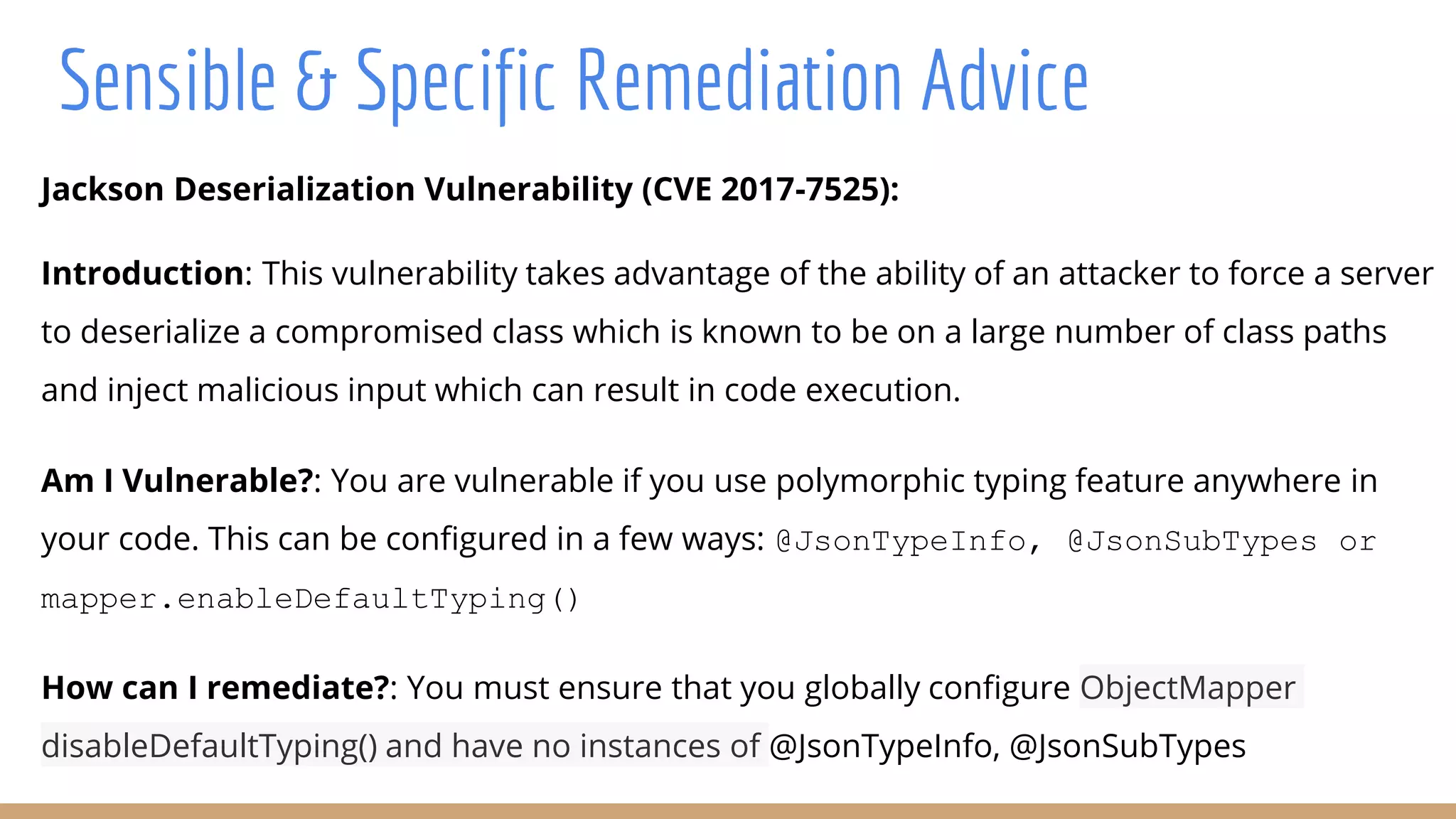 Jackson Deserialization Vulnerability (CVE 2017-7525):
Introduction: This vulnerability takes advantage of the ability of an attacker to force a server
to deserialize a compromised class which is known to be on a large number of class paths
and inject malicious input which can result in code execution.
Am I Vulnerable?: You are vulnerable if you use polymorphic typing feature anywhere in
your code. This can be configured in a few ways: @JsonTypeInfo, @JsonSubTypes or
mapper.enableDefaultTyping()
How can I remediate?: You must ensure that you globally configure ObjectMapper
disableDefaultTyping() and have no instances of @JsonTypeInfo, @JsonSubTypes
Sensible & Specific Remediation Advice
 