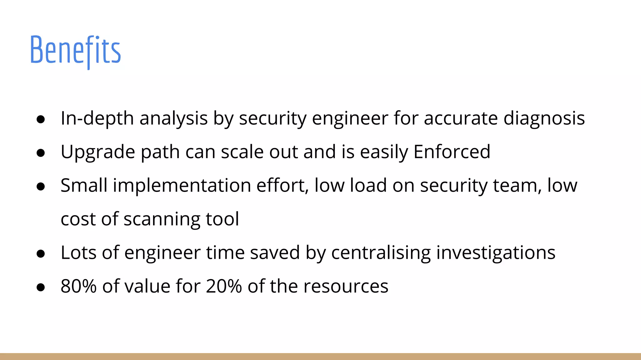 ● In-depth analysis by security engineer for accurate diagnosis
● Upgrade path can scale out and is easily Enforced
● Small implementation effort, low load on security team, low
cost of scanning tool
● Lots of engineer time saved by centralising investigations
● 80% of value for 20% of the resources
Benefits
 