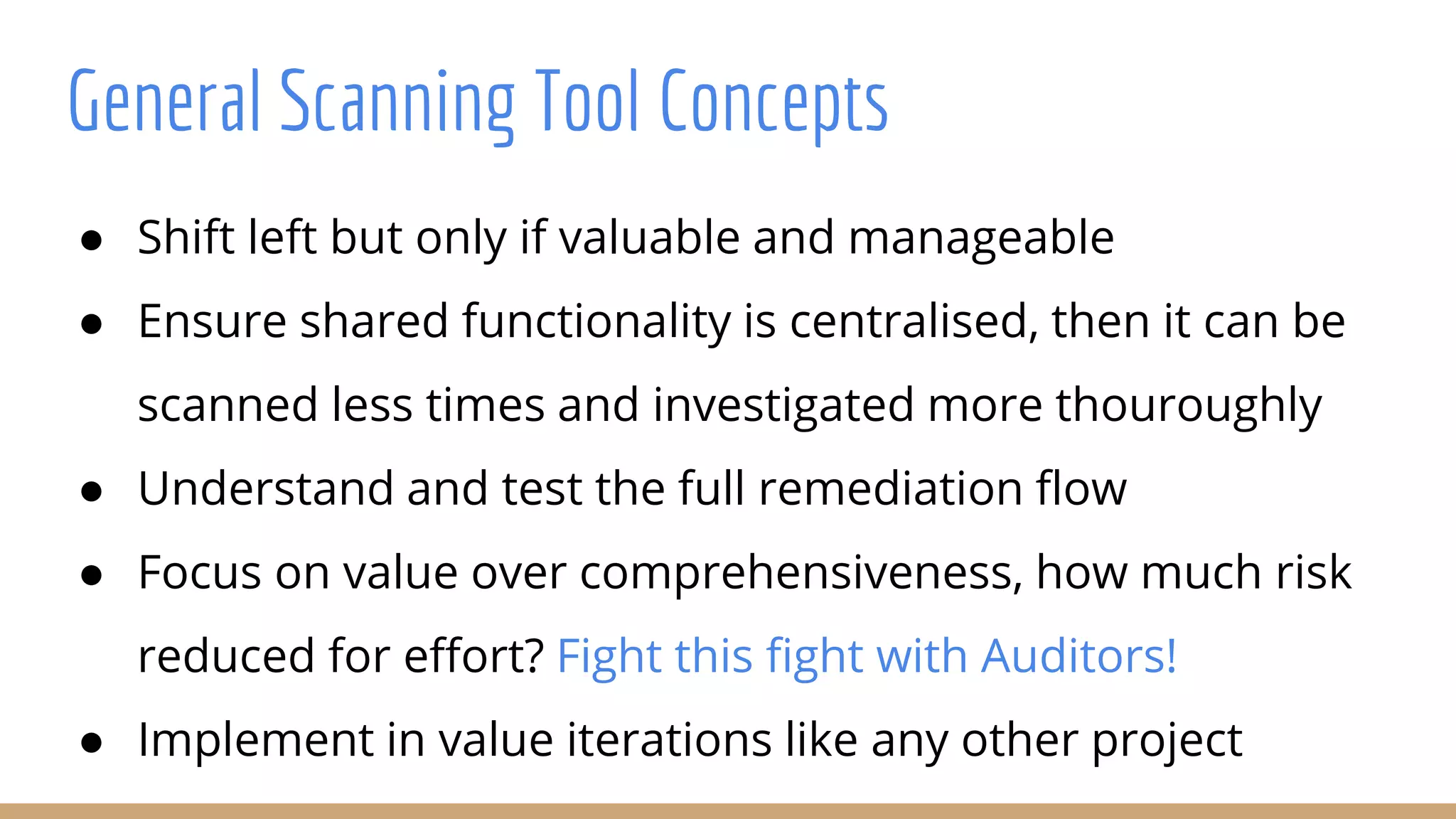 ● Shift left but only if valuable and manageable
● Ensure shared functionality is centralised, then it can be
scanned less times and investigated more thouroughly
● Understand and test the full remediation flow
● Focus on value over comprehensiveness, how much risk
reduced for effort? Fight this fight with Auditors!
● Implement in value iterations like any other project
General Scanning Tool Concepts
 